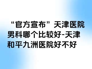 “官方宣布”天津医院男科哪个比较好-天津和平九洲医院好不好