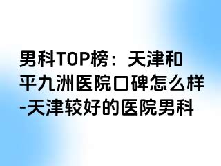 男科TOP榜：天津和平九洲医院口碑怎么样-天津较好的医院男科