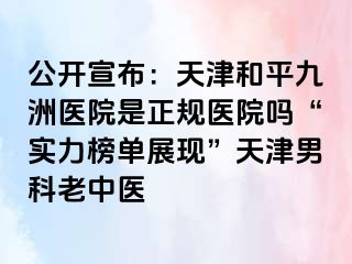 公开宣布：天津和平九洲医院是正规医院吗“实力榜单展现”天津男科老中医