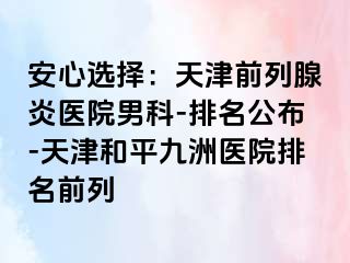 安心选择：天津前列腺炎医院男科-排名公布-天津和平九洲医院排名前列