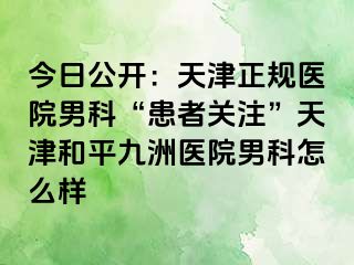 今日公开：天津正规医院男科“患者关注”天津和平九洲医院男科怎么样