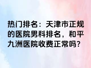 热门排名：天津市正规的医院男科排名，和平九洲医院收费正常吗？