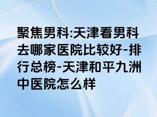 聚焦男科:天津看男科去哪家医院比较好-排行总榜-天津和平九洲中医院怎么样