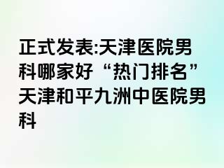 正式发表:天津医院男科哪家好“热门排名”天津和平九洲中医院男科