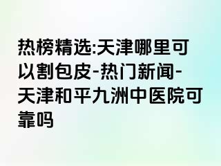 热榜精选:天津哪里可以割包皮-热门新闻-天津和平九洲中医院可靠吗