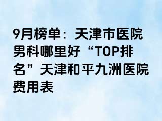 9月榜单：天津市医院男科哪里好“TOP排名”天津和平九洲医院费用表