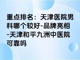 重点排名：天津医院男科哪个较好-品牌亮相-天津和平九洲中医院可靠吗