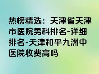 热榜精选：天津省天津市医院男科排名-详细排名-天津和平九洲中医院收费高吗