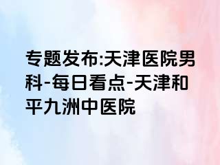 专题发布:天津医院男科-每日看点-天津和平九洲中医院