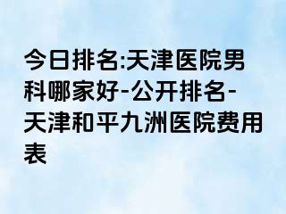 今日排名:天津医院男科哪家好-公开排名-天津和平九洲医院费用表