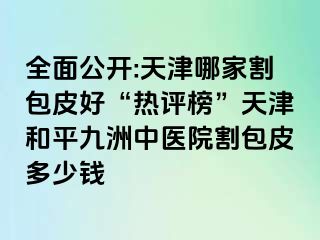 全面公开:天津哪家割包皮好“热评榜”天津和平九洲中医院割包皮多少钱