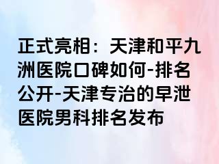 正式亮相：天津和平九洲医院口碑如何-排名公开-天津专治的早泄医院男科排名发布