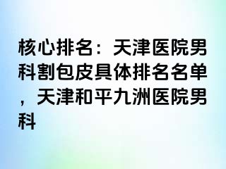 核心排名：天津医院男科割包皮具体排名名单，天津和平九洲医院男科