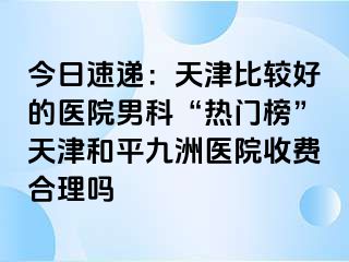 今日速递：天津比较好的医院男科“热门榜”天津和平九洲医院收费合理吗