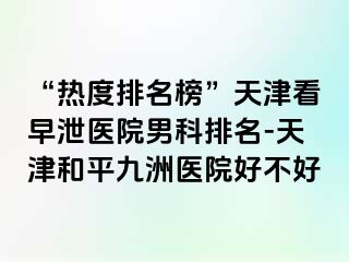 “热度排名榜”天津看早泄医院男科排名-天津和平九洲医院好不好