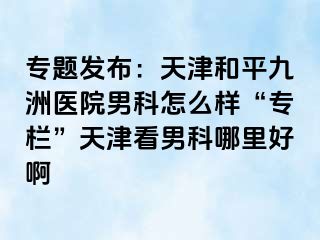 专题发布：天津和平九洲医院男科怎么样“专栏”天津看男科哪里好啊