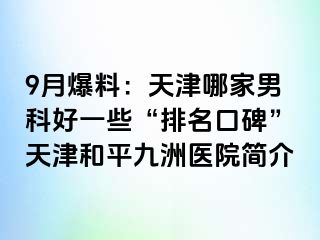 9月爆料：天津哪家男科好一些“排名口碑”天津和平九洲医院简介