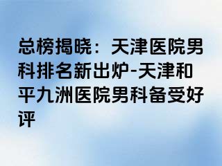 总榜揭晓：天津医院男科排名新出炉-天津和平九洲医院男科备受好评