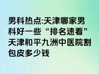 男科热点:天津哪家男科好一些“排名速看”天津和平九洲中医院割包皮多少钱