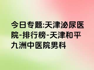 今日专题:天津泌尿医院-排行榜-天津和平九洲中医院男科