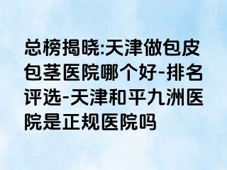 总榜揭晓:天津做包皮包茎医院哪个好-排名评选-天津和平九洲医院是正规医院吗