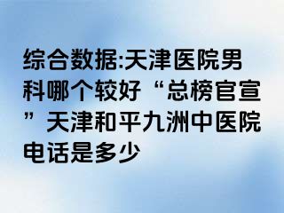 综合数据:天津医院男科哪个较好“总榜官宣”天津和平九洲中医院电话是多少