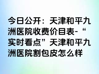 今日公开：天津和平九洲医院收费价目表-“实时看点”天津和平九洲医院割包皮怎么样