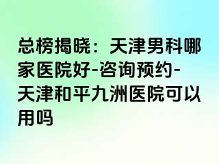 总榜揭晓：天津男科哪家医院好-咨询预约-天津和平九洲医院可以用吗