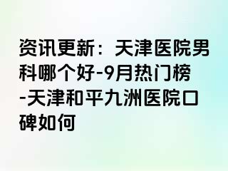 资讯更新：天津医院男科哪个好-9月热门榜-天津和平九洲医院口碑如何