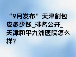 “9月发布”天津割包皮多少钱_排名公开_天津和平九洲医院怎么样？