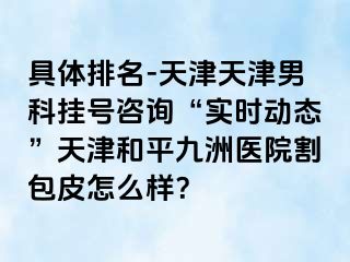 具体排名-天津天津男科挂号咨询“实时动态”天津和平九洲医院割包皮怎么样？