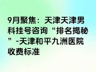 9月聚焦：天津天津男科挂号咨询“排名揭秘”-天津和平九洲医院收费标准