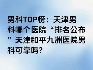 男科TOP榜：天津男科哪个医院“排名公布”天津和平九洲医院男科可靠吗？