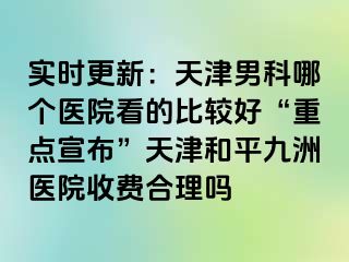 实时更新：天津男科哪个医院看的比较好“重点宣布”天津和平九洲医院收费合理吗