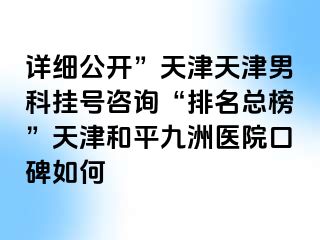 详细公开”天津天津男科挂号咨询“排名总榜”天津和平九洲医院口碑如何