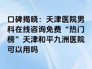 口碑揭晓：天津医院男科在线咨询免费“热门榜”天津和平九洲医院可以用吗