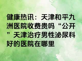 健康热讯：天津和平九洲医院收费贵吗“公开”天津治疗男性泌尿科好的医院在哪里