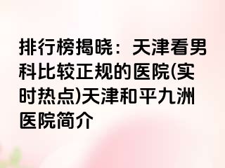 排行榜揭晓：天津看男科比较正规的医院(实时热点)天津和平九洲医院简介