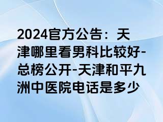 2024官方公告：天津哪里看男科比较好-总榜公开-天津和平九洲中医院电话是多少