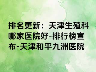 排名更新：天津生殖科哪家医院好-排行榜宣布-天津和平九洲医院