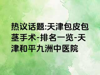 热议话题:天津包皮包茎手术-排名一览-天津和平九洲中医院