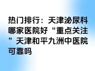 热门排行：天津泌尿科哪家医院好“重点关注”天津和平九洲中医院可靠吗