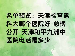 名单预览：天津检查男科去哪个医院好-总榜公开-天津和平九洲中医院电话是多少