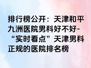 排行榜公开：天津和平九洲医院男科好不好-“实时看点”天津男科正规的医院排名榜