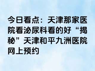 今日看点：天津那家医院看泌尿科看的好“揭秘”天津和平九洲医院网上预约