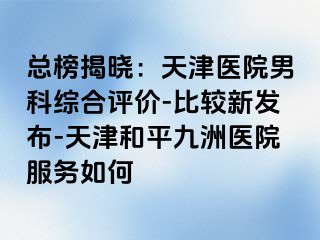 总榜揭晓：天津医院男科综合评价-比较新发布-天津和平九洲医院服务如何