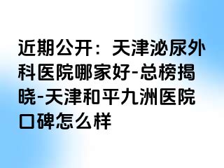 近期公开：天津泌尿外科医院哪家好-总榜揭晓-天津和平九洲医院口碑怎么样