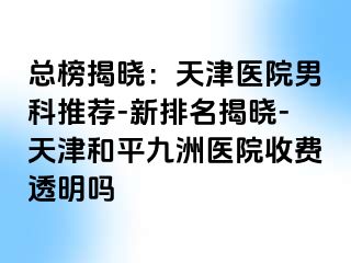 总榜揭晓：天津医院男科推荐-新排名揭晓-天津和平九洲医院收费透明吗