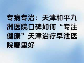 专病专治：天津和平九洲医院口碑如何“专注健康”天津治疗早泄医院哪里好