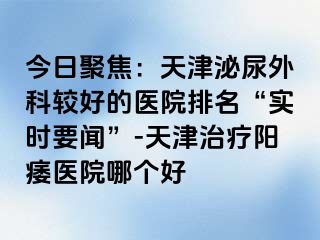 今日聚焦：天津泌尿外科较好的医院排名“实时要闻”-天津治疗阳痿医院哪个好